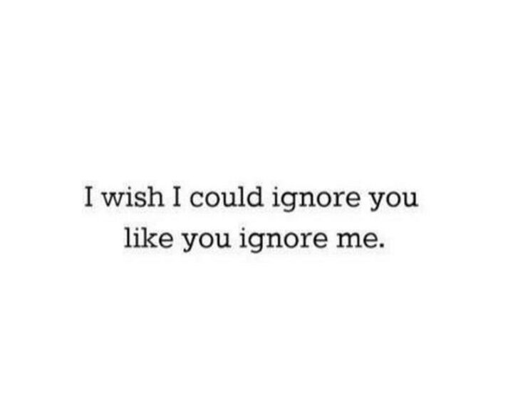 "I wish I could ignore you like you ignore me."