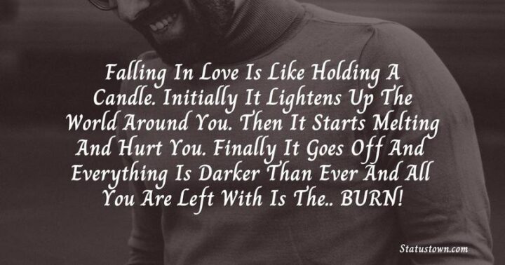 49 Sad Quotes About Love - "Falling in love is like holding a candle. Initially, it lightens up the world around you. Then it starts melting and hurts you. Finally, it goes off and everything is darker than ever and all you are left with is the...BURN!" - Syed Arshad