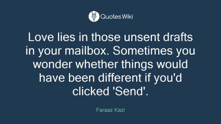 49 Sad Quotes About Love - "Love lies in those unsent drafts in your mailbox. Sometimes you wonder whether things would have been different if you’d clicked 'Send'." - Faraaz Kazi