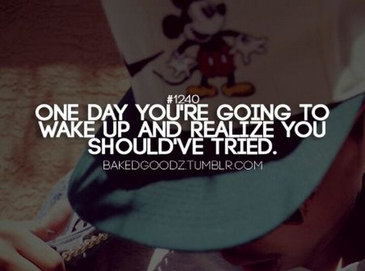 "One day you’re going to wake up and realize that you should have tried." - Unknown