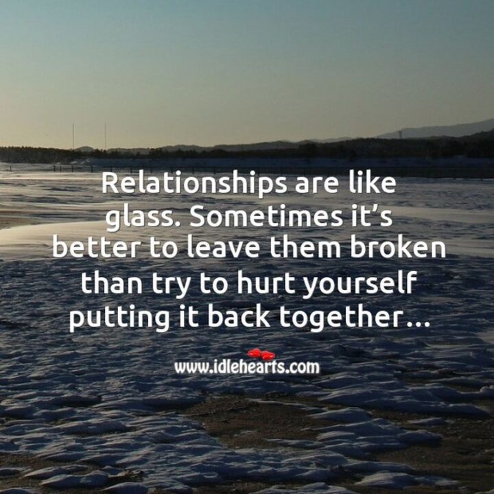 "Relationships are like glass. Sometimes it’s better to leave them broken than try to hurt yourself putting it back together..." - Unknown