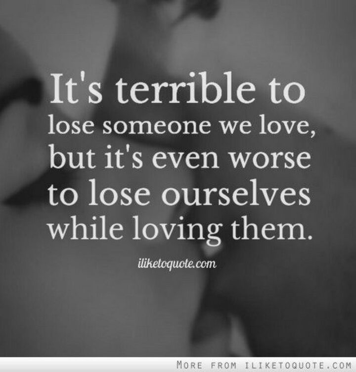 "It’s terrible to lose someone we love, but it’s even worse to lose ourselves while loving them." - Unknown