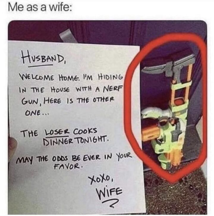 63 Funny Couple Memes - "Me as a wife: Husband, welcome home. I'm hiding in the house with a nerf gun, here is the other one...The loser cooks dinner tonight. May the odds be ever in your favor. XOXO, wife."