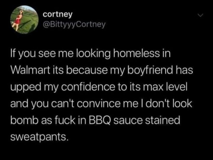 "If you see me looking homeless in Walmart it's because my boyfriend has upped my confidence to its max level and you can't convince me I don't look bomb as [censored] in BBQ sauce stained sweatpants."