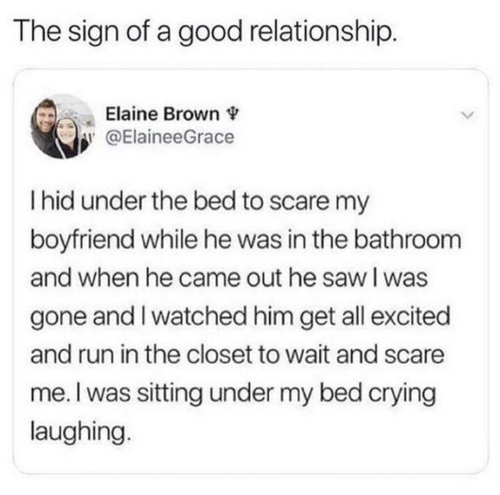 "The sign of a good relationship. I hid under the bed to scare my boyfriend while he was in the bathroom and when he came out he saw I was gone and I watched him get all excited and run into the closet to wait and scare me. I was sitting under my bed crying laughing."