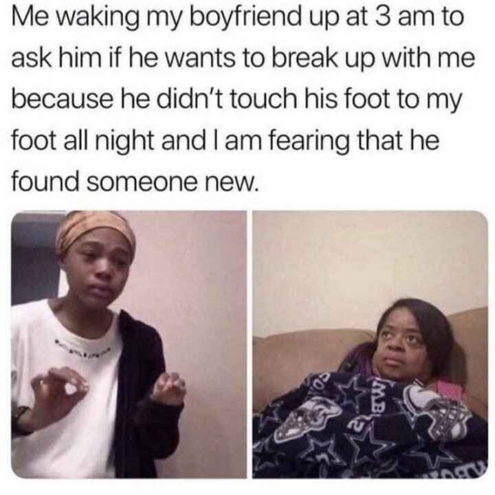 "Me waking my boyfriend up at 3 am to ask him if he wants to break up with me because he didn't touch his foot to my foot all night and I am fearing that he found someone new."