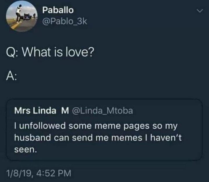 "Question: What is love? Answer: I unfollowed some meme pages so my husband can send me memes I haven't seen."