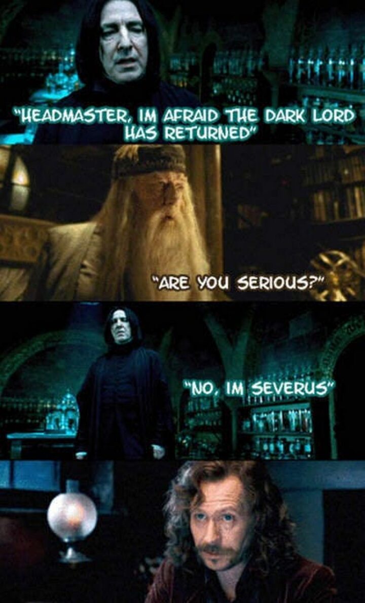 "Headmaster, I'm afraid the dark lord has returned. Are you serious? No, I'm Severus."