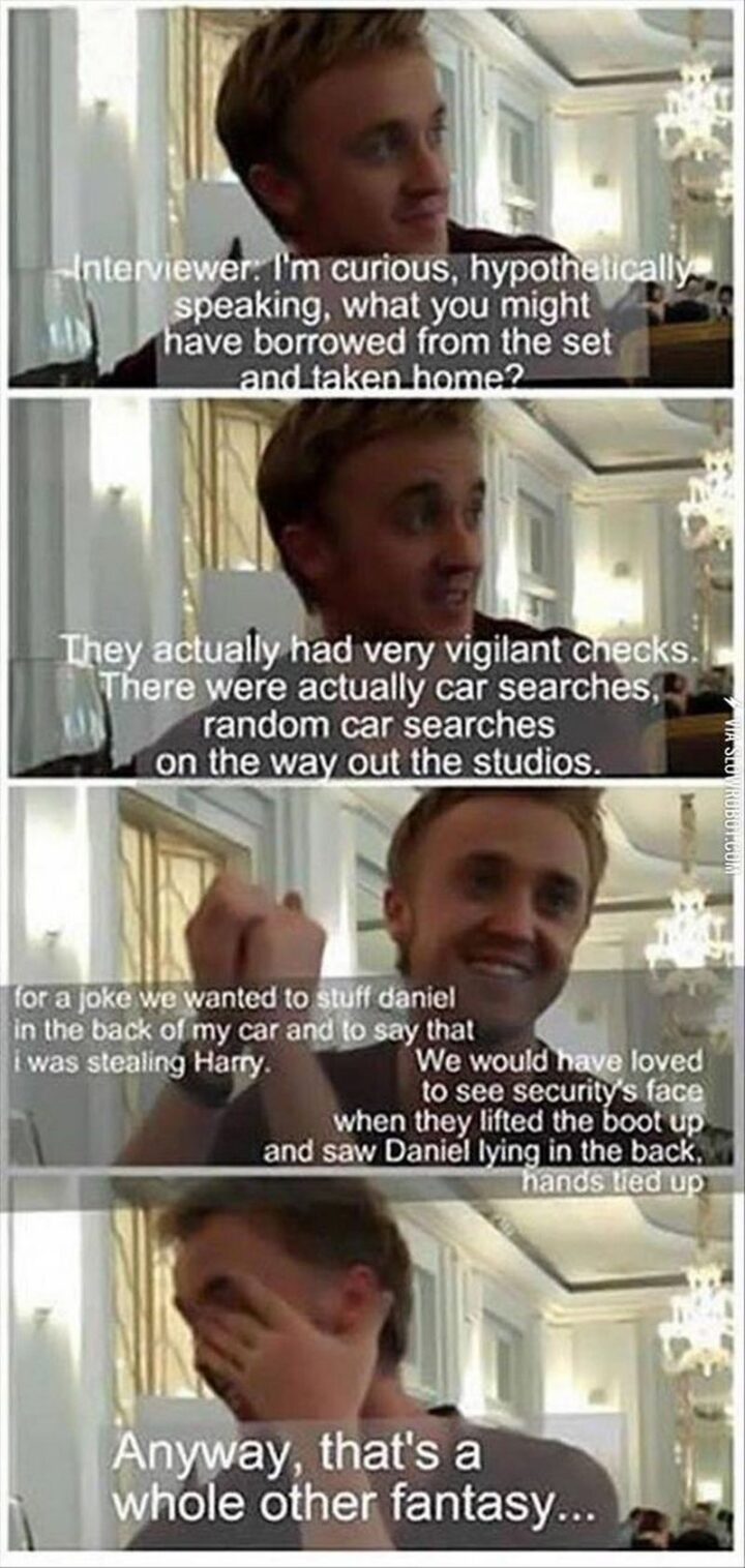 "Interviewer: I'm curious, hypothetically speaking, what you might have borrowed from the set and taken home? They actually had very vigilant checks. There were actually car searches, random car searches on the way out of the studios. For a joke, we wanted to stuff Daniel in the back of my car and to say that I was stealing Harry. We would have loved to see security's face when they lifted the boot up and saw Daniel lying in the back, hands tied up. Anyway, that's a whole other fantasy..."