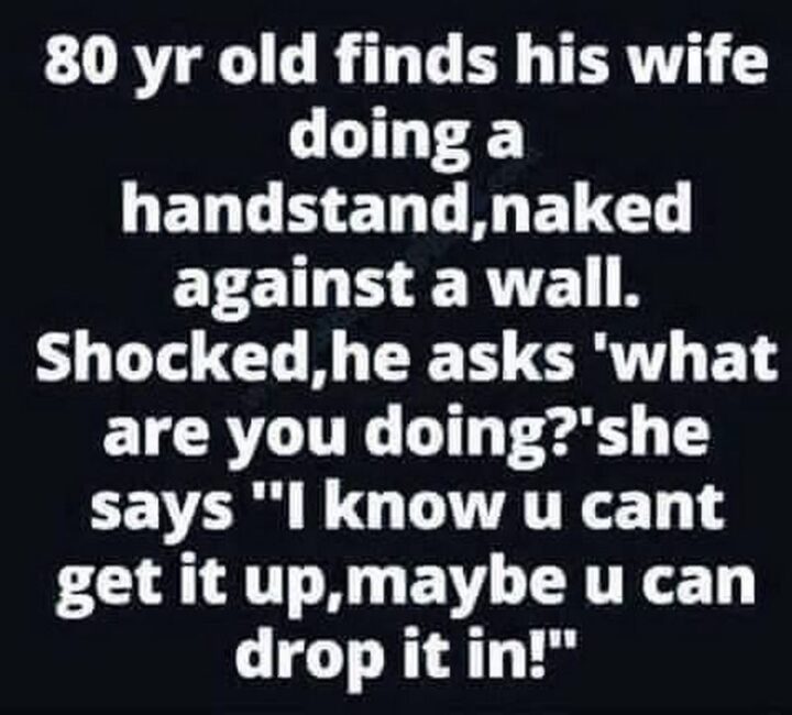 69 Inappropriate Memes - "80 year old finds his wife doing a handstand, naked against a wall. Shocked, he asks 'What are you doing?' She says 'I know u can't get it up, maybe u can drop it in!'"