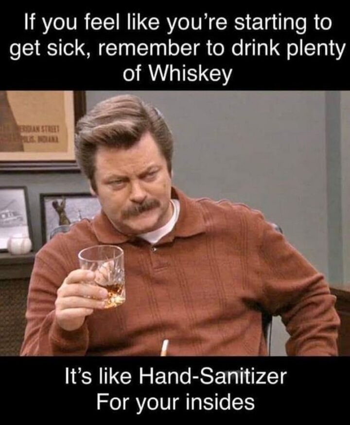 "If you feel like you're starting to get sick, remember to drink plenty of Whiskey. It's like hand sanitizer for your insides."