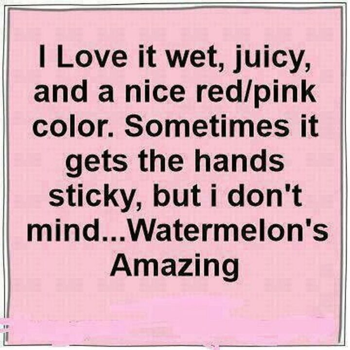 "I love it wet, juicy, and a nice red/pink color. Sometimes it gets the hands sticky but I don't mind...Watermelon's amazing."