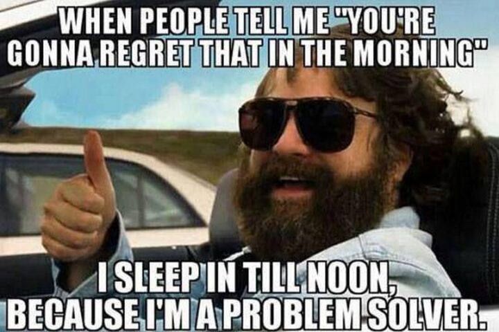"When people tell me 'You're gonna regret that in the morning' I sleep in till noon, because I'm a problem solver."