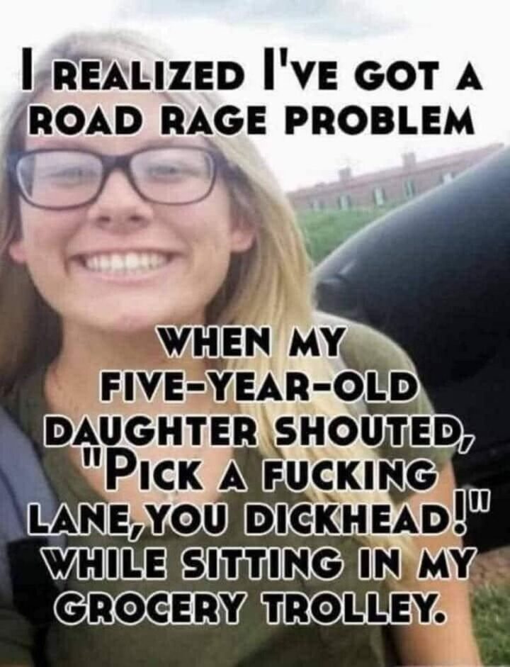 "I realized I've got a road rage problem when my five-year-old daughter shouted, 'Pick a [censored] lane, you [censored]!' while sitting in my grocery trolley."