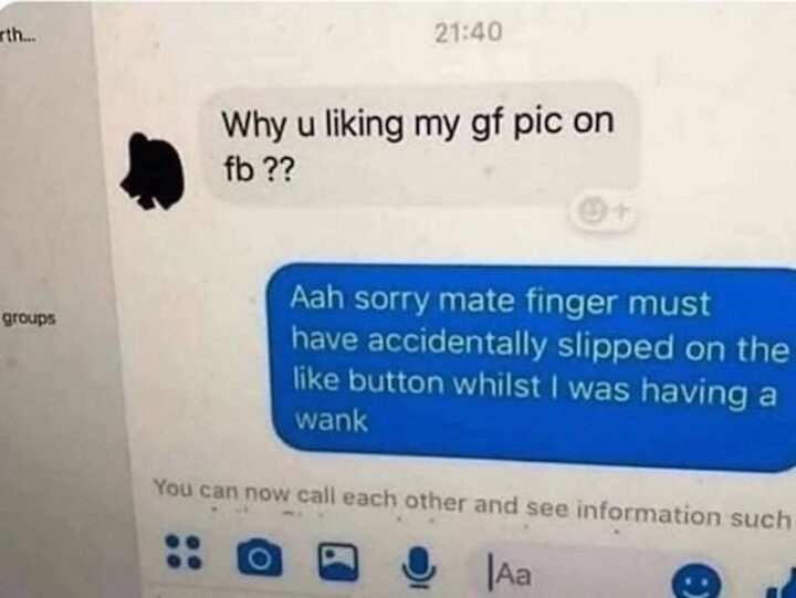 "Why u liking my girlfriend's pic on FB?? Aah sorry mate finger must have accidentally slipped on the like button whilst I was having a wank."