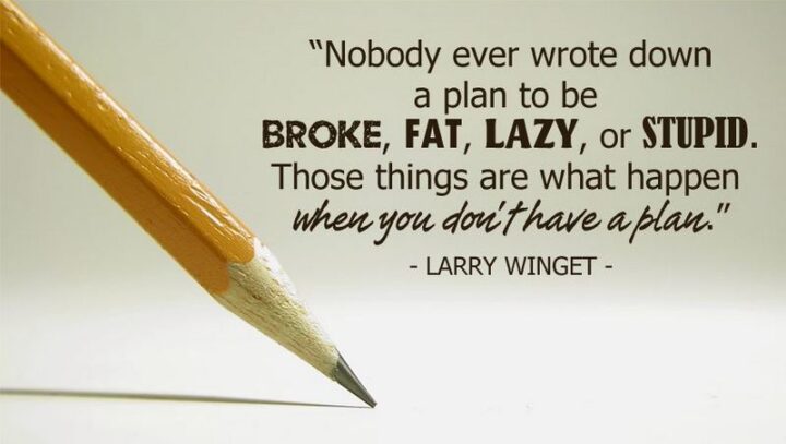 "Nobody ever wrote down a plan to be broke, fat, lazy, or stupid. Those things are what happen when you don’t have a plan." - Larry Winget
