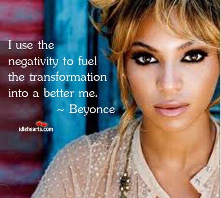 "I use the negativity to fuel the transformation into a better me." - Beyonce
