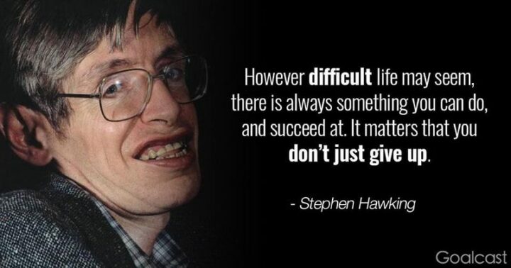 "However difficult life may seem, there is always something you can do and succeed at." - Stephen Hawking