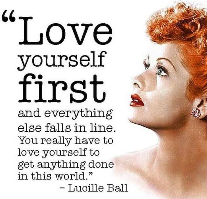 "Love yourself first and everything else falls into line. You really have to love yourself to get anything done in this world." - Lucille Ball