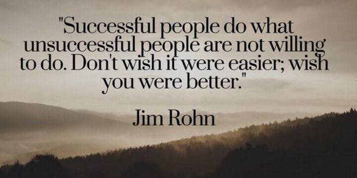 "Successful people do what unsuccessful people are not willing to do. Don't wish it were easier; wish you were better." - Jim Rohn