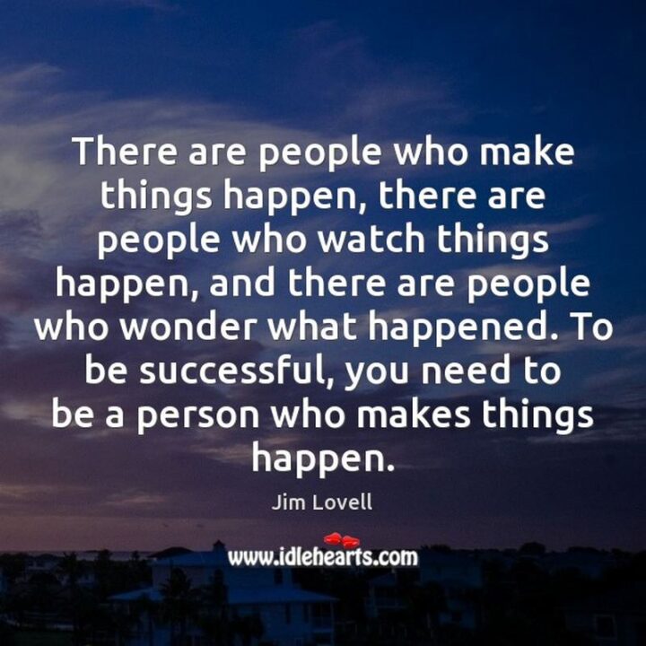 "There are people who make things happen, there are people who watch things happen, and there are people who wonder what happened. To be successful, you need to be a person who makes things happen." - Jim Lovell