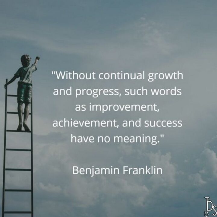 "Without continual growth and progress, such words as improvement, achievement, and success have no meaning." - Benjamin Franklin