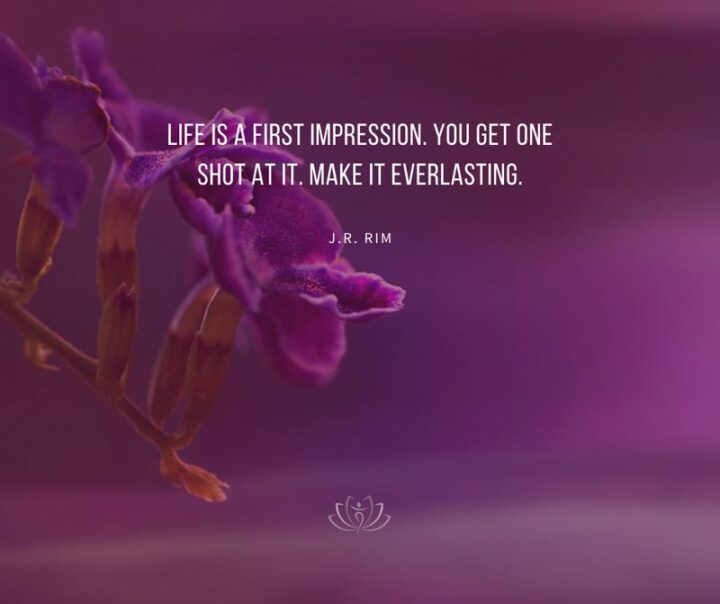 "Life is a first impression. You get one shot at it. Make it everlasting." - J. R. Rim