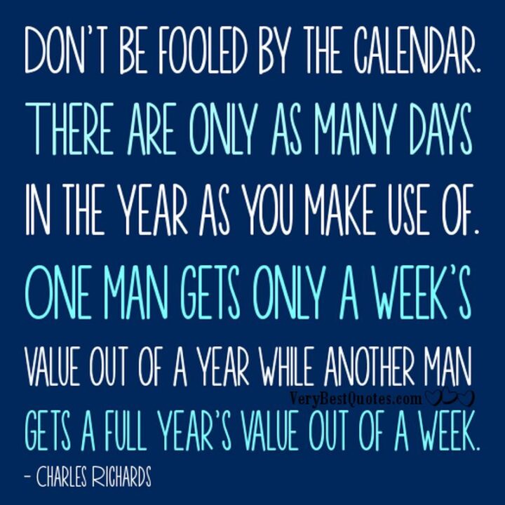 "Don't be fooled by the calendar. There are only as many days in the year as you make use of. One man gets only a week's value out of a year while another man gets a full year's value out of a week." - Charles Richards