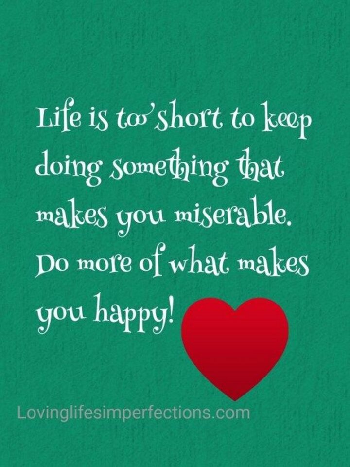 "Life is too short to keep doing something that makes you miserable. Do more of what makes you happy!" - Unknown