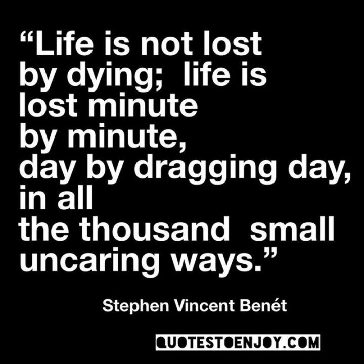 "Life is not lost by dying; life is lost minute by minute, day by dragging day, in all the thousand small uncaring ways." -  Stephen Vincent Benet
