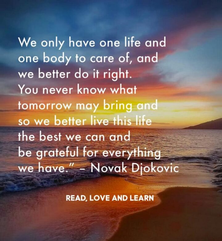 "We only have one life and one body to care of, and we better do it right. You never know what tomorrow may bring and so we better live this life the best we can and be grateful for everything we have." - Novak Djokovic