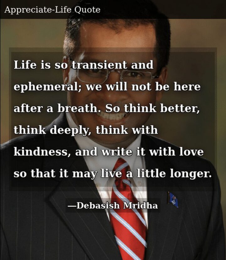 "Life is so transient and ephemeral; we will not be here after a breath. So think better, think deeply, think with kindness, and write it with love so that it may live a little longer." - Debasish Mridha