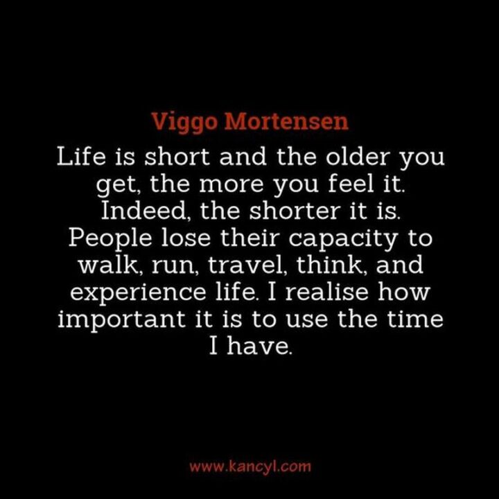 "Life is short and the older you get, the more you feel it. Indeed, the shorter it is. People lose their capacity to walk, run, travel, think, and experience life. I realize how important it is to use the time I have." - Viggo Mortensen