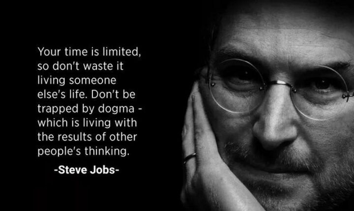 "Your time is limited, so don't waste it living someone else's life. Don't be trapped by dogma - which is living with the results of other people's thinking." - Steve Jobs