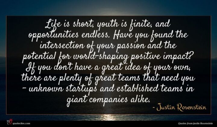 "Life is short, youth is finite, and opportunities endless. Have you found the intersection of your passion and the potential for world-shaping positive impact? If you don't have a great idea of your own, there are plenty of great teams that need you - unknown startups and established teams in giant companies alike." - Justin Rosenstein