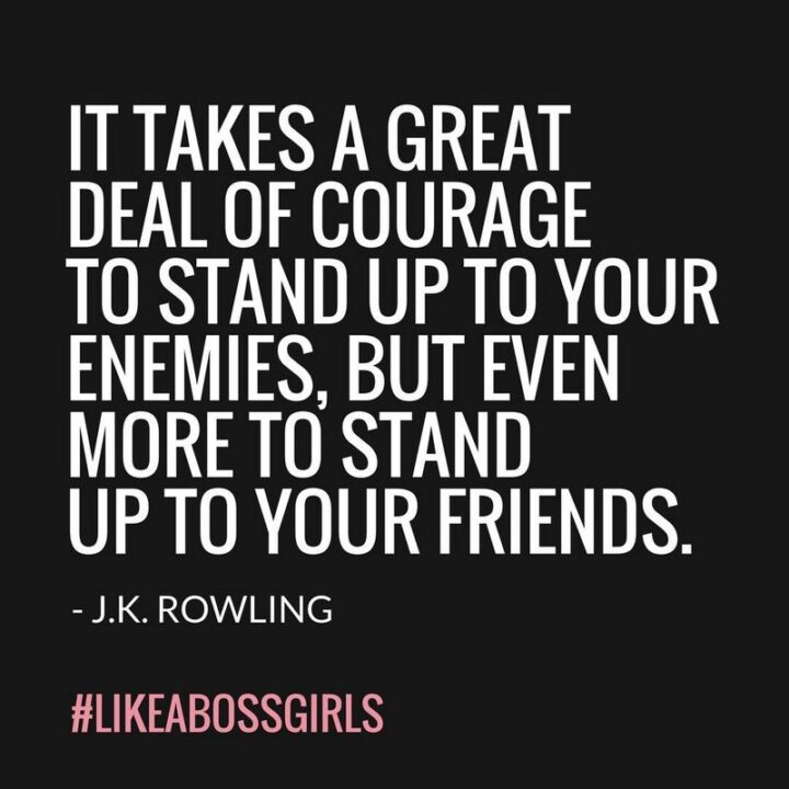 "It takes a great deal of courage to stand up to your enemies, but even more to stand up to your friends." - J. K. Rowling