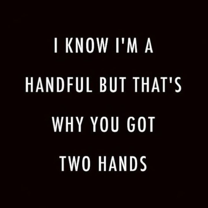 "I know I'm a handful but that's why you got two hands."