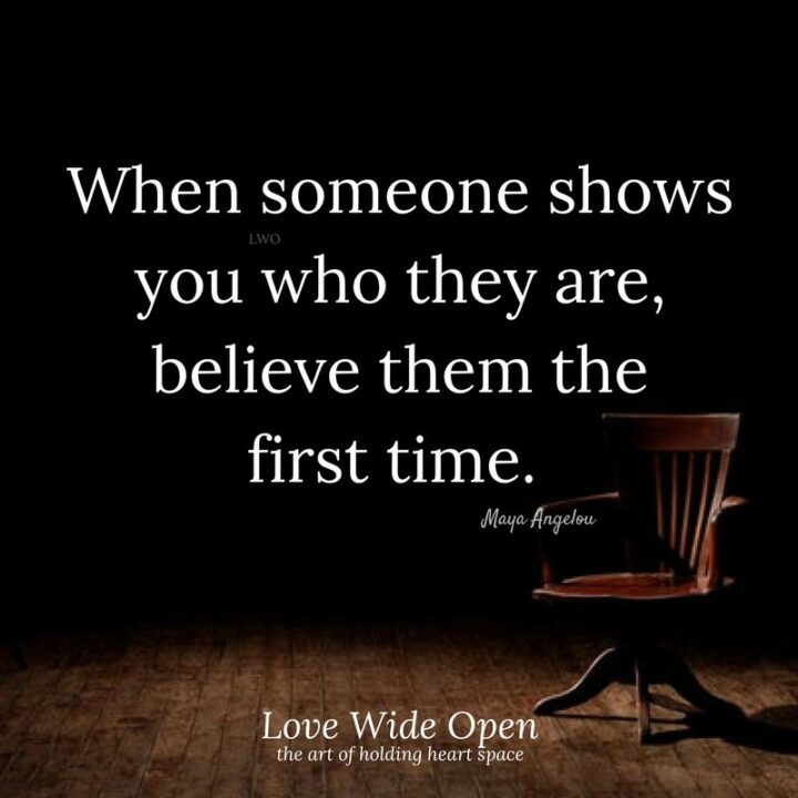 "When someone shows you who they are, believe them the first time." - Maya Angelou