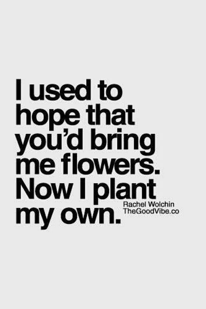 "I used to hope that you'd bring me flowers. Now I plant my own."