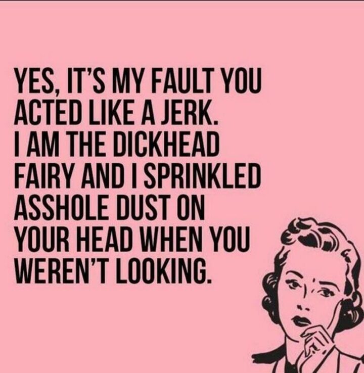 "Yes, it's my fault you acted like a jerk. I am the [censored] fairy and I sprinkled [censored] dust on your head when you weren't looking."