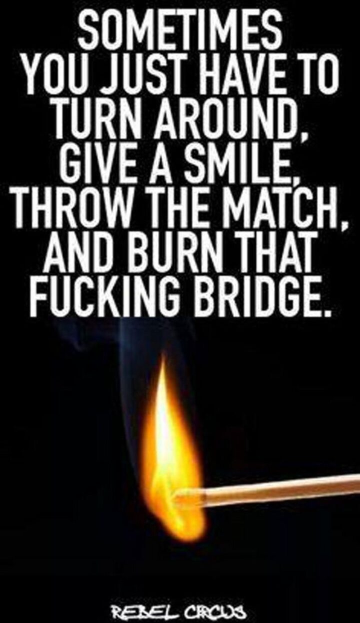 "Sometimes you just have to turn around, give a smile, throw the match, and burn that [censored] bridge."