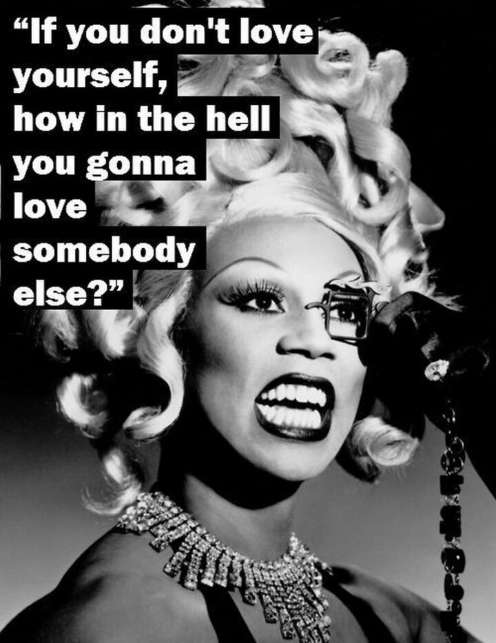 "If you don't love yourself, how in the hell you gonna love somebody else?" - Rupaul