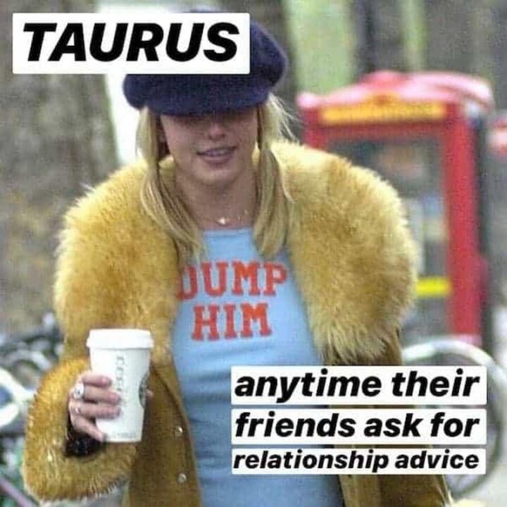 "Taurus anytime their friends ask for relationship advice: Dump him."
