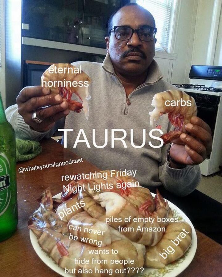 "Taurus: Eternal horniness. Carbs. Rewatching Friday Night Lights again. Plants. Piles of empty boxes from Amazon. Can never be wrong. Wants to hide from people but also hang out???? Big brat."