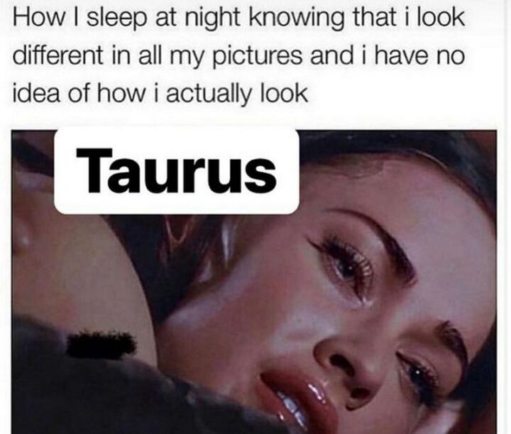 "How I sleep at night knowing that I look different in all my pictures and I have no idea of how I actually look. Taurus."