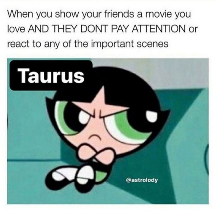 "When you show your friends a movie you love and they don't pay attention or react to any of the important scenes. Taurus."