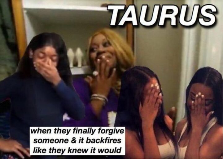 "Taurus when they finally forgive someone and it backfires like they knew it would."