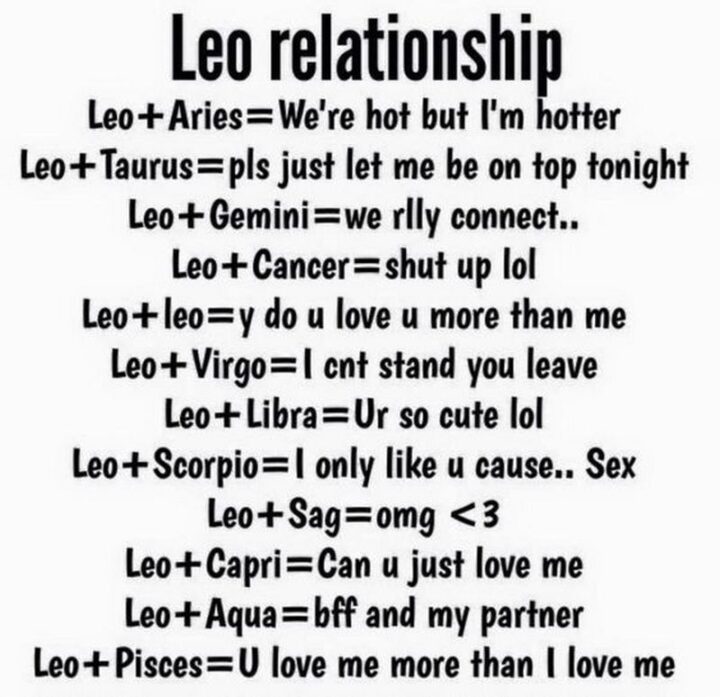 "Leo relationship. Leo + Aries = We're hot but I'm hotter. Leo + Taurus = Please just let me be on top tonight. Leo + Gemini = We really connect... Leo + Cancer = Shut up LOL. Leo + Leo = Y do u love u more than me. Leo + Virgo = I can't stand you, leave. Leo + Libra = Ur so cute LOL. Leo + Scorpio = I only like u cause...Sex. Leo + Sag = OMG <3. Leo + Capri = Can u just love me. Leo + Aqua = BFF and my partner. Leo + Pisces = U love me more than I love me."