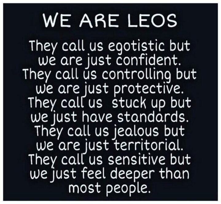 "We are Leos. They call us egotistic but we are just confident. They call us controlling but we are just protective. They call us stuck up but we just have standards. They call us jealous but we are just territorial. They call us sensitive but we just feel deeper than most people."