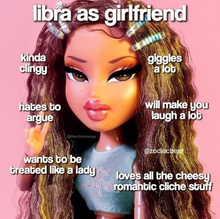 "Libra as girlfriend: Kinda clingy. Hates to argue. Wants to be treated like a lady. Giggles a lot. Will make you laugh a lot. Loves all the cheesy romantic cliche stuff."